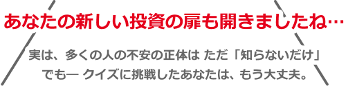 あなたの新しい投資の扉を開きましたね⋯実は、多くの人の不安の正体はただ「知らないだけ」でもークイズに挑戦したあなたは、もう大丈夫。