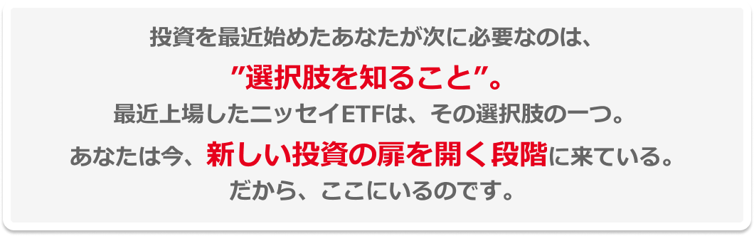 投資を最近始めたあなたが次に必要なのは、”選択肢を知ること”。最近上場したニッセイETFは、その選択肢の一つ。あなたは今、新しい投資の扉を開く段階に来ている。だから、ここにいるのです。