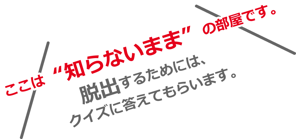 ここは知らないままの部屋です。脱出するためには、クイズに答えてもらいます。
